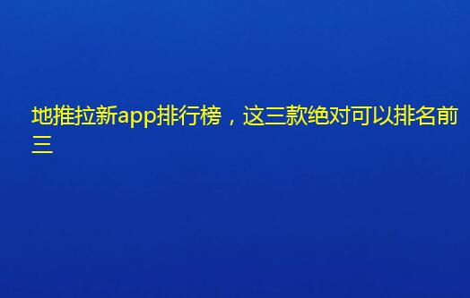 地推拉新app排行榜，这三款绝对可以排名前三