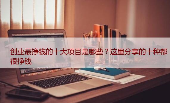 创业最挣钱的十大项目是哪些？这里分享的十种都很挣钱